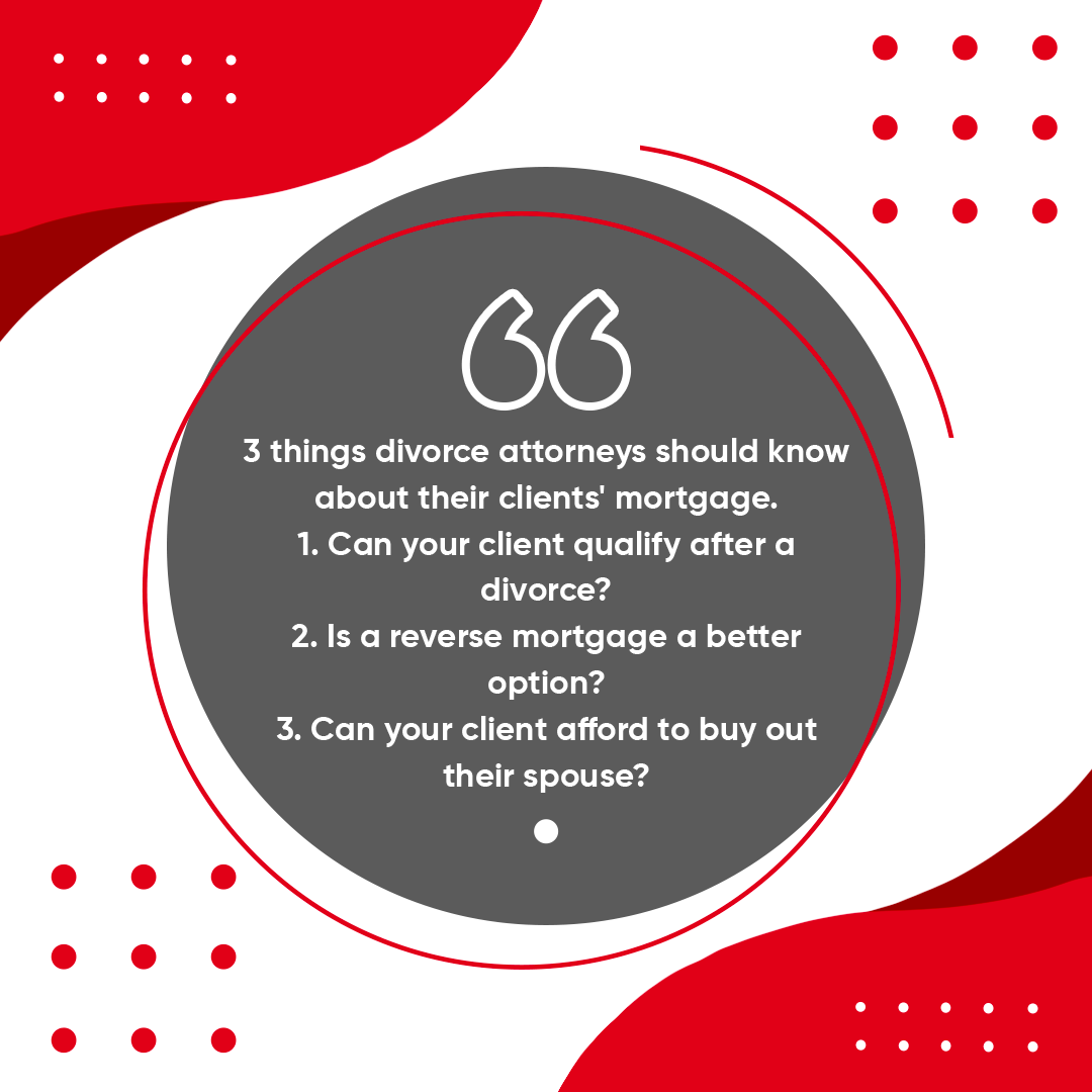 3 things divorce attorneys should know about their clients' mortgage. 1. Can your client qualify after a divorce? 2. Is a reverse mortgage a better option? 3. Can your client afford to buy out their spouse?